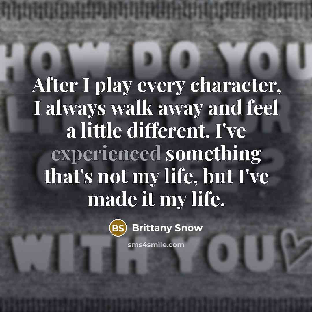 “After I play every character, I always walk away and feel a little different. I've experienced something that's not my life, but I've made it my life.” quote by Brittany Snow
