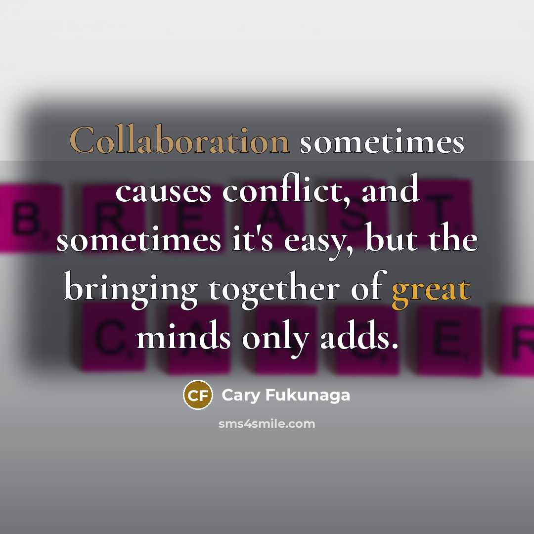 “Collaboration sometimes causes conflict, and sometimes it's easy, but the bringing together of great minds only adds.” quote by Cary Fukunaga