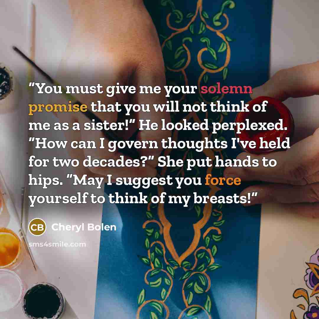 “You must give me your solemn promise that you will not think of me as a sister!” He looked perplexed. “How can I govern thoughts I've held for two decades?” She put hands to hips. “May I suggest you force yourself to think of my breasts!” quote by Cheryl Bolen