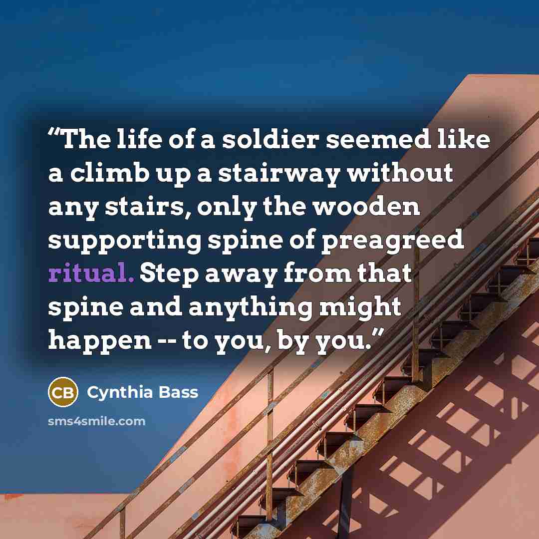 “The life of a soldier seemed like a climb up a stairway without any stairs, only the wooden supporting spine of preagreed ritual. Step away from that spine and anything might happen -- to you, by you.” quote by Cynthia Bass