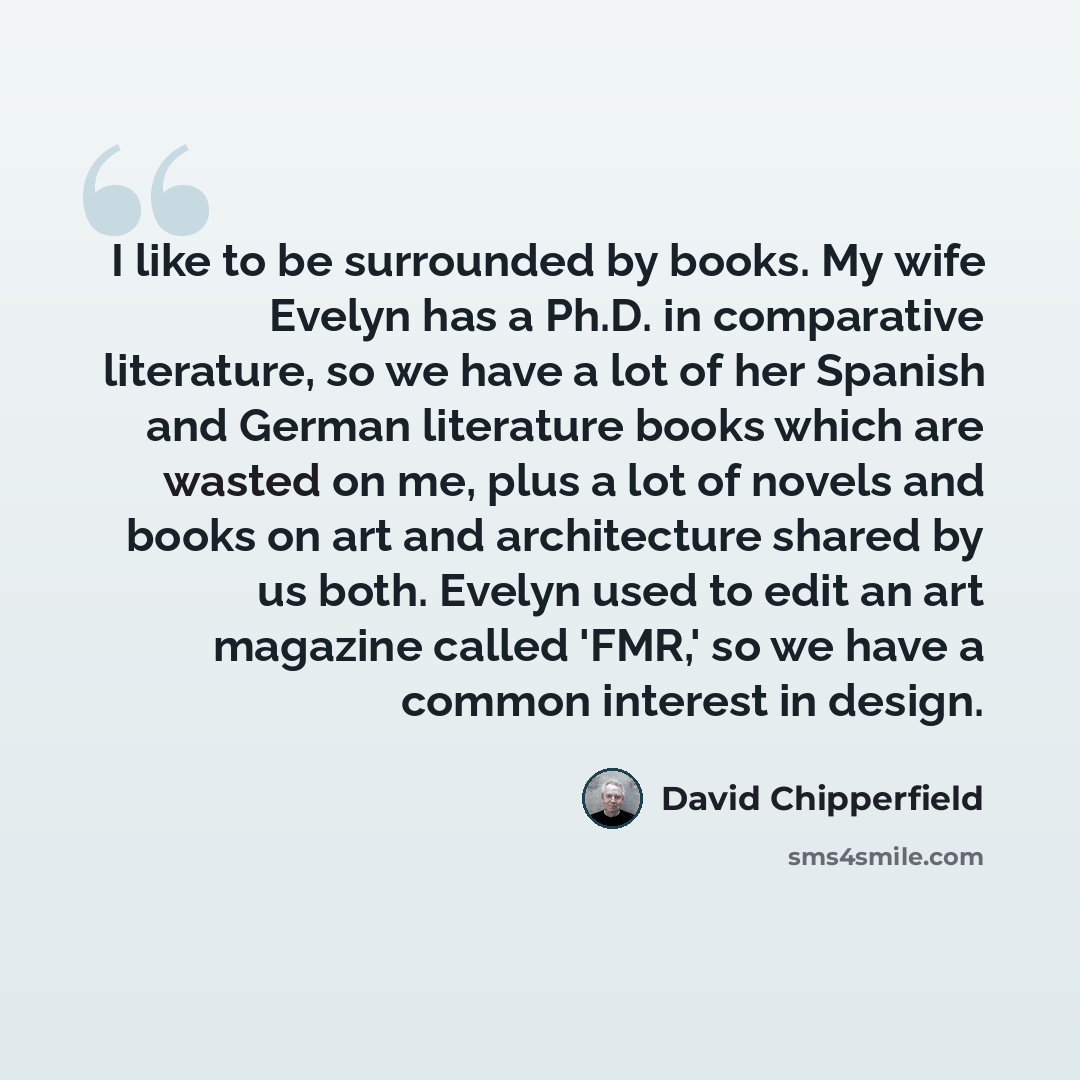 “I like to be surrounded by books. My wife Evelyn has a Ph.D. in comparative literature, so we have a lot of her Spanish and German literature books which are wasted on me, plus a lot of novels and books on art and architecture shared by us both. Evelyn used to edit an art magazine called 'FMR,' so…” quote by David Chipperfield