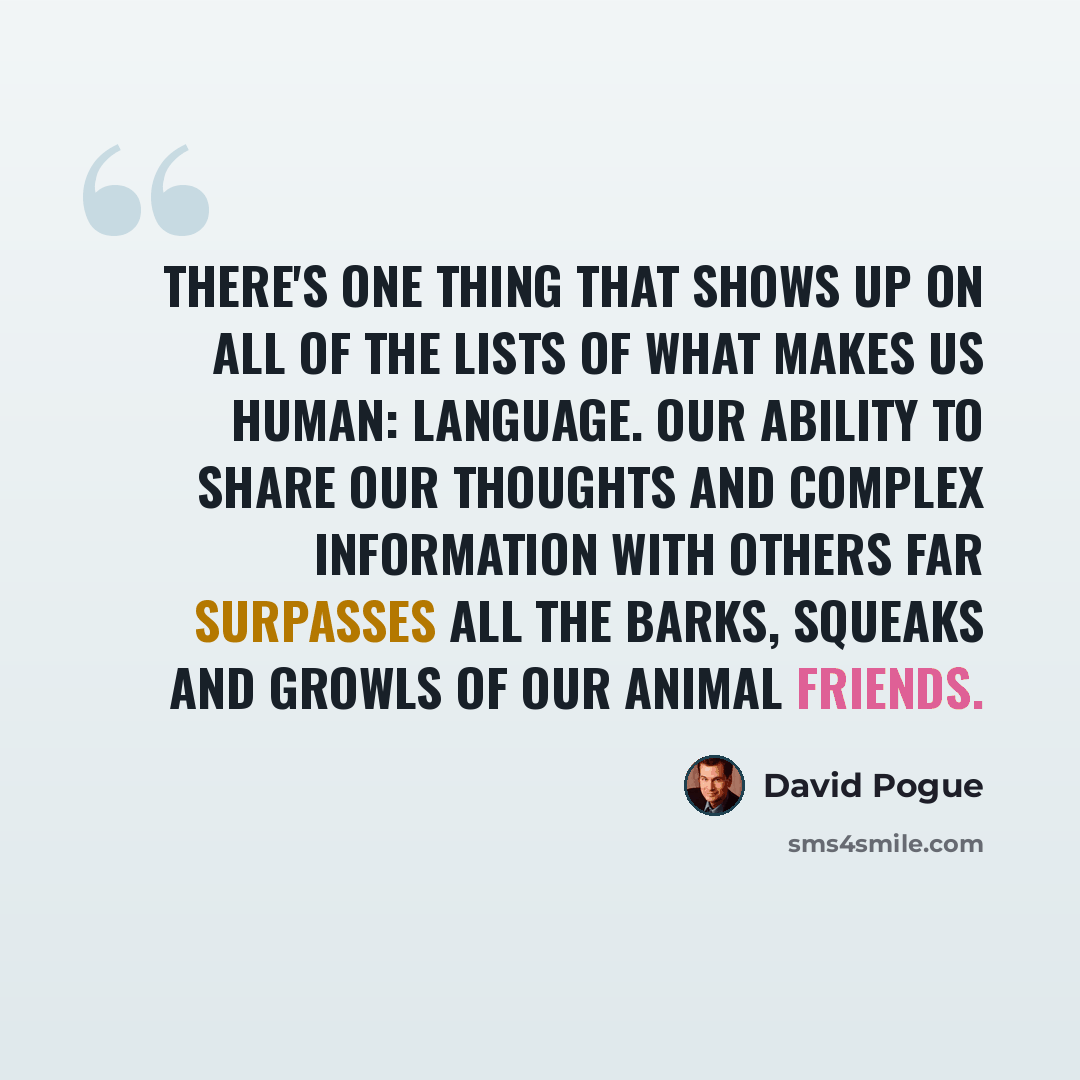 “There's one thing that shows up on all of the lists of what makes us human: language. Our ability to share our thoughts and complex information with others far surpasses all the barks, squeaks and growls of our animal friends.” quote by David Pogue