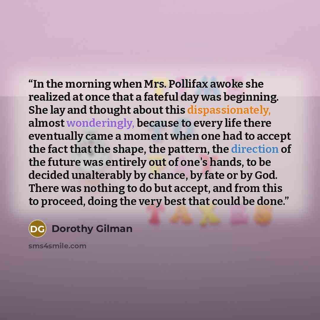 “In the morning when Mrs. Pollifax awoke she realized at once that a fateful day was beginning. She lay and thought about this dispassionately, almost wonderingly, because to every life there eventually came a moment when one had to accept the fact that the shape, the pattern, the direction of the…” quote by Dorothy Gilman