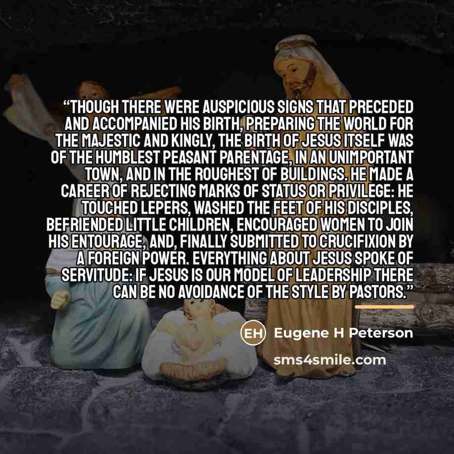“Though there were auspicious signs that preceded and accompanied his birth, preparing the world for the majestic and kingly, the birth of Jesus itself was of the humblest peasant parentage, in an unimportant town, and in the roughest of buildings. He made a career of rejecting marks of status or…” quote by Eugene H Peterson