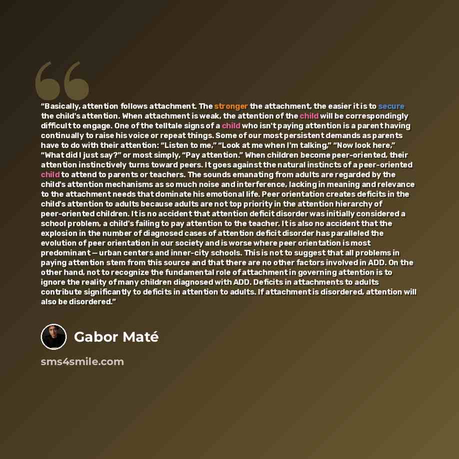“Basically, attention follows attachment. The stronger the attachment, the easier it is to secure the child's attention. When attachment is weak, the attention of the child will be correspondingly difficult to engage. One of the telltale signs of a child who isn't paying attention is a parent…” quote by Gabor Maté