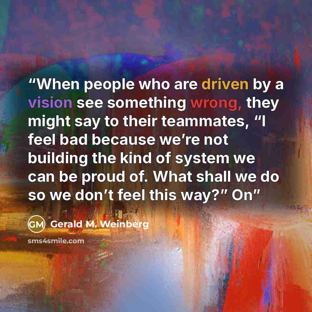 “When people who are driven by a vision see something wrong, they might say to their teammates, “I feel bad because we’re not building the kind of system we can be proud of. What shall we do so we don’t feel this way?” On” quote by Gerald M. Weinberg