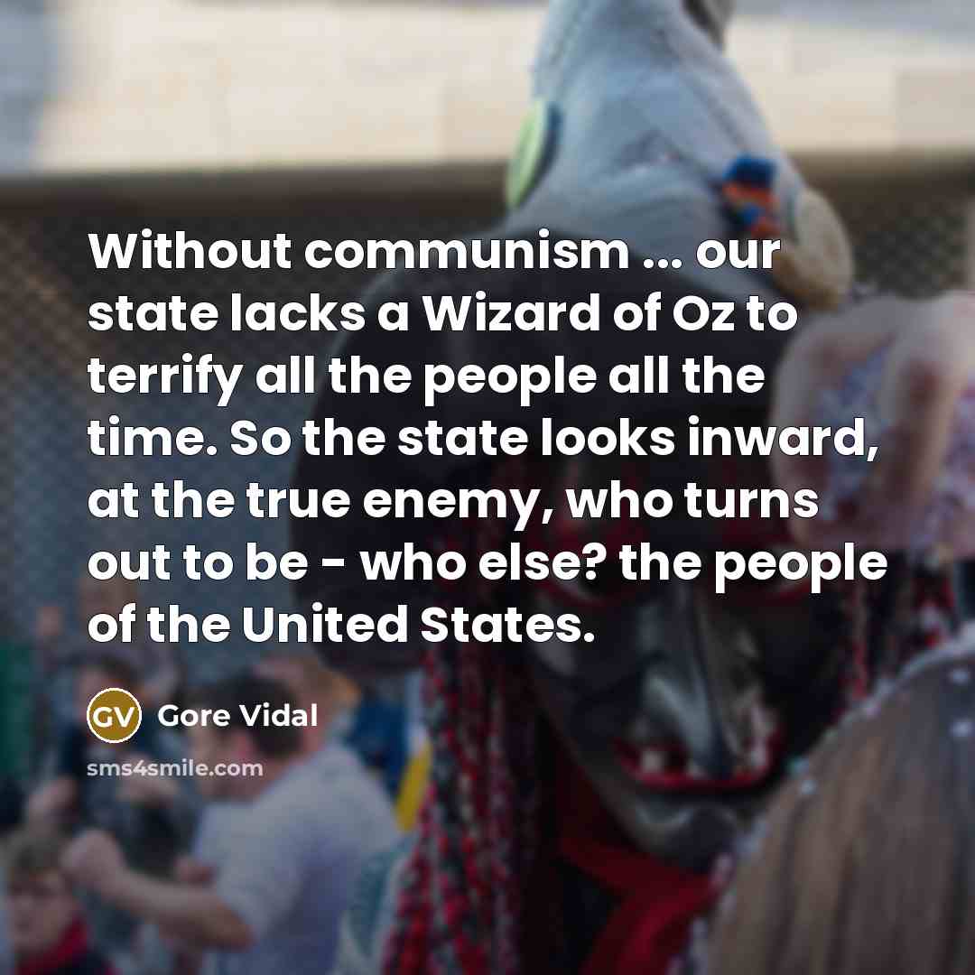 “Without communism ... our state lacks a Wizard of Oz to terrify all the people all the time. So the state looks inward, at the true enemy, who turns out to be - who else? the people of the United States.” quote by Gore Vidal