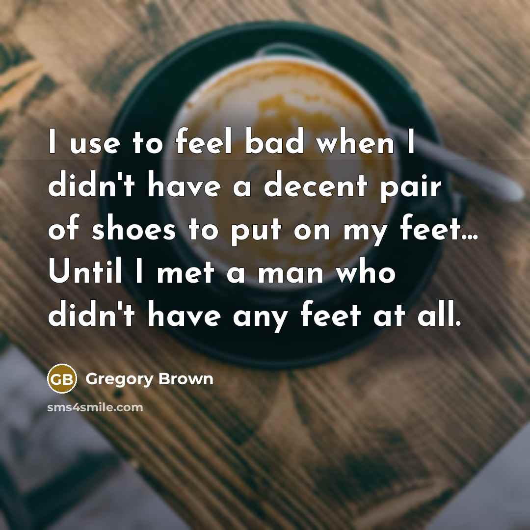 “I use to feel bad when I didn't have a decent pair of shoes to put on my feet... Until I met a man who didn't have any feet at all.” quote by Gregory Brown
