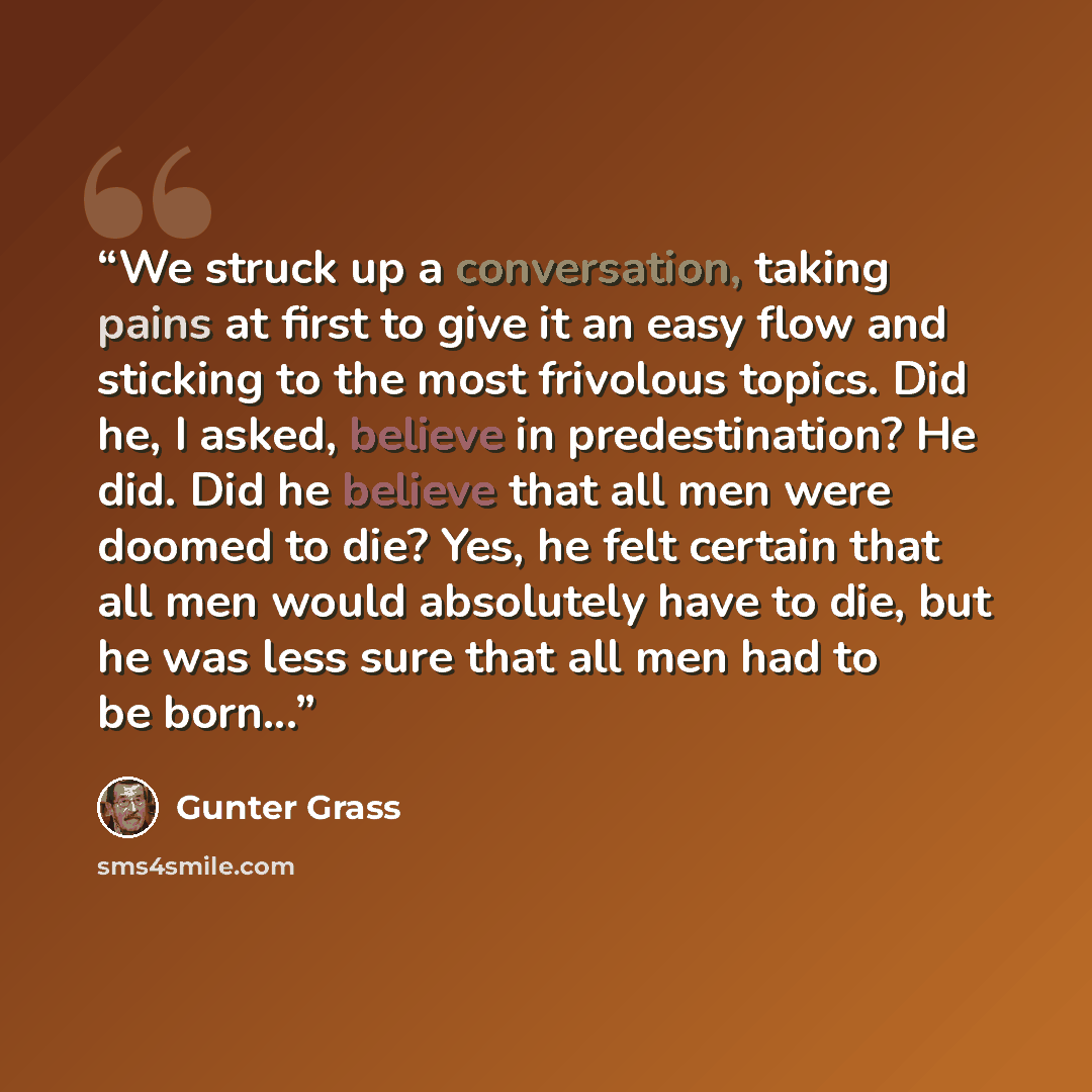 “We struck up a conversation, taking pains at first to give it an easy flow and sticking to the most frivolous topics. Did he, I asked, believe in predestination? He did. Did he believe that all men were doomed to die? Yes, he felt certain that all men would absolutely have to die, but he was less…” quote by Günter Grass