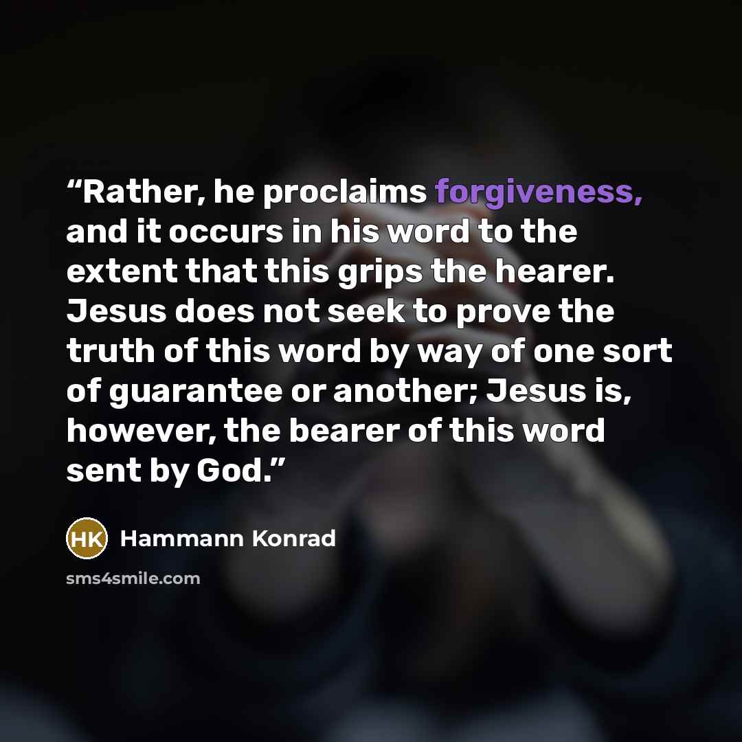 “Rather, he proclaims forgiveness, and it occurs in his word to the extent that this grips the hearer. Jesus does not seek to prove the truth of this word by way of one sort of guarantee or another; Jesus is, however, the bearer of this word sent by God.” quote by Hammann Konrad