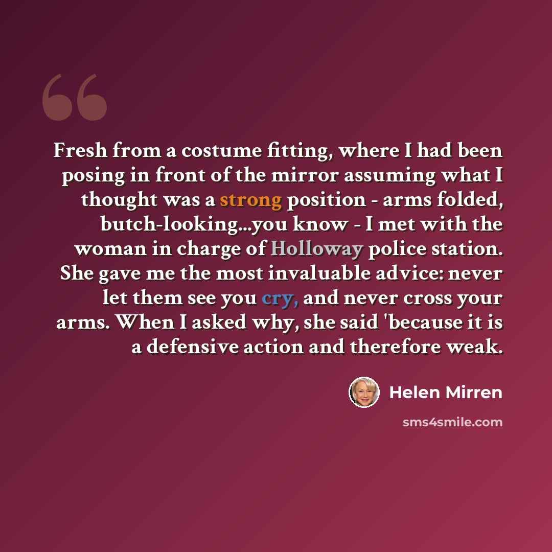 “Fresh from a costume fitting, where I had been posing in front of the mirror assuming what I thought was a strong position - arms folded, butch-looking...you know - I met with the woman in charge of Holloway police station. She gave me the most invaluable advice: never let them see you cry, and…” quote by Helen Mirren