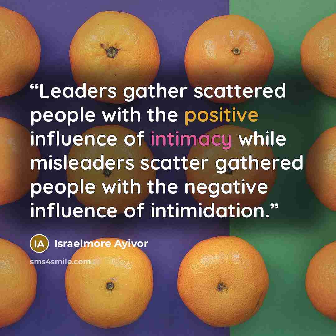 “Leaders gather scattered people with the positive influence of intimacy while misleaders scatter gathered people with the negative influence of intimidation.” quote by Israelmore Ayivor
