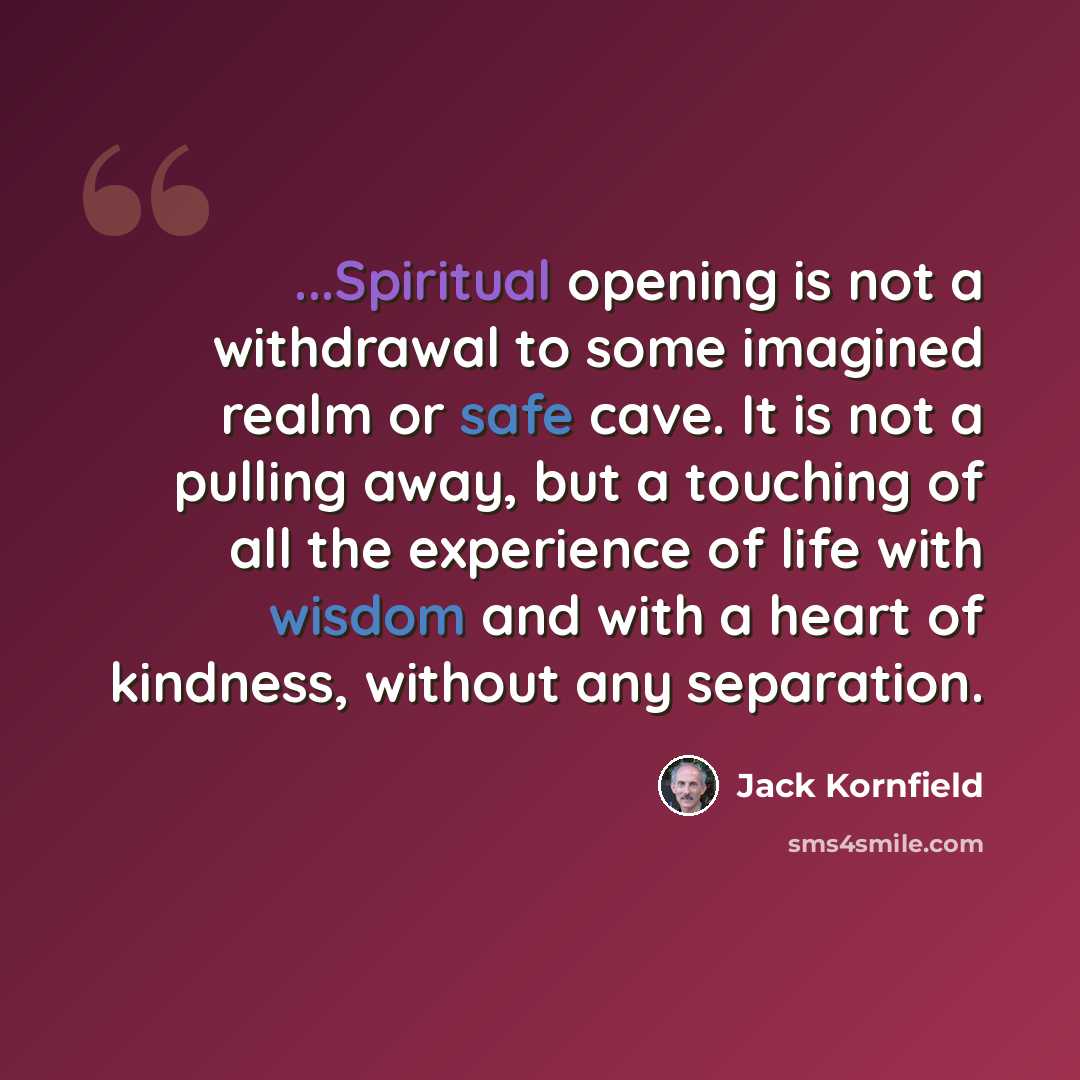 “...Spiritual opening is not a withdrawal to some imagined realm or safe cave. It is not a pulling away, but a touching of all the experience of life with wisdom and with a heart of kindness, without any separation.” quote by Jack Kornfield