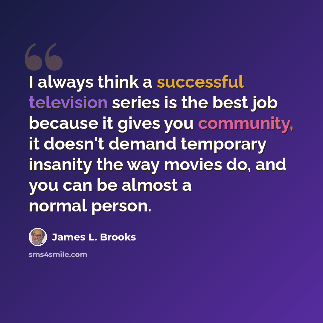 “I always think a successful television series is the best job because it gives you community, it doesn't demand temporary insanity the way movies do, and you can be almost a normal person.” quote by James L. Brooks
