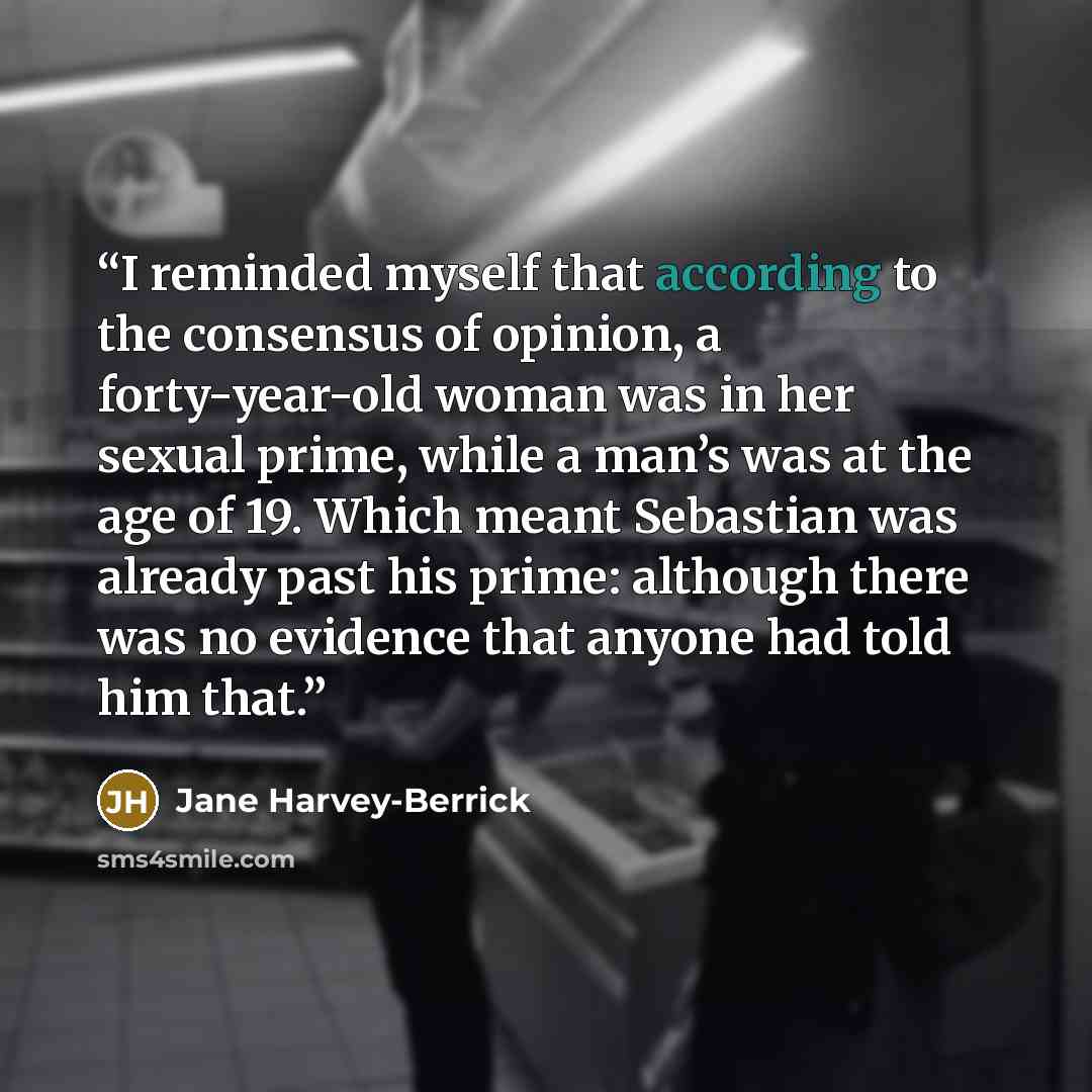 “I reminded myself that according to the consensus of opinion, a forty-year-old woman was in her sexual prime, while a man’s was at the age of 19. Which meant Sebastian was already past his prime: although there was no evidence that anyone had told him that.” quote by Jane Harvey-Berrick