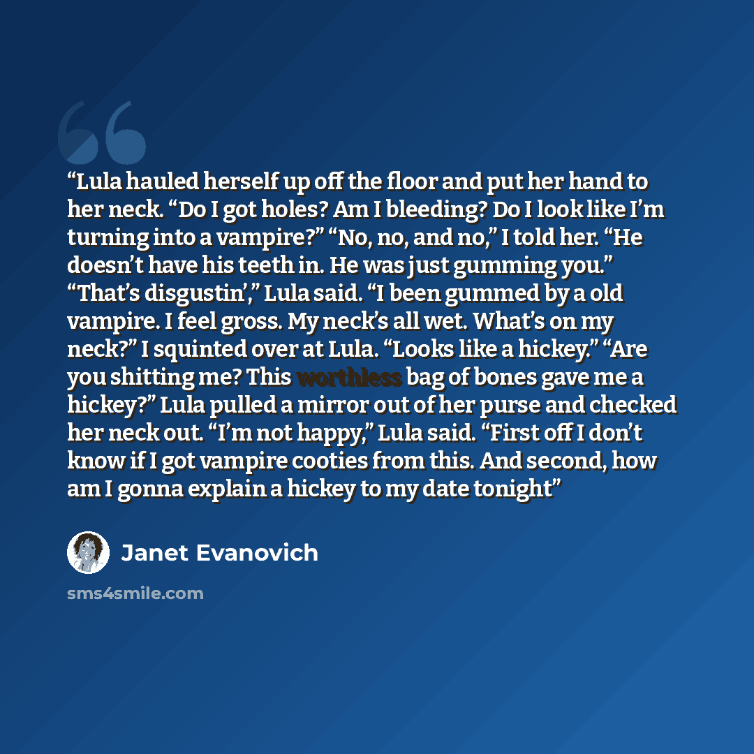 “Lula hauled herself up off the floor and put her hand to her neck. “Do I got holes? Am I bleeding? Do I look like I’m turning into a vampire?” “No, no, and no,” I told her. “He doesn’t have his teeth in. He was just gumming you.” “That’s disgustin’,” Lula said. “I been gummed by a old vampire. I…” quote by Janet Evanovich