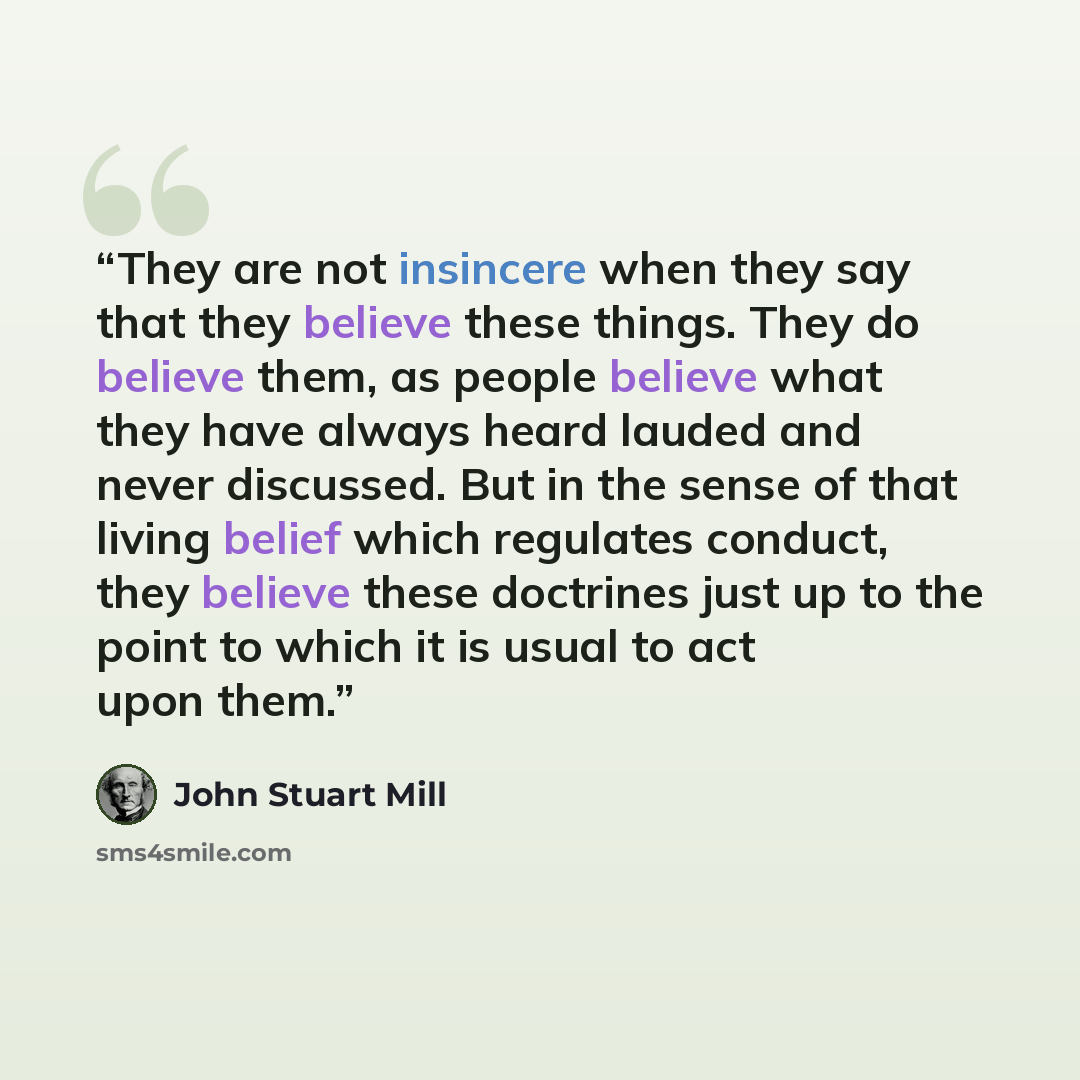 “They are not insincere when they say that they believe these things. They do believe them, as people believe what they have always heard lauded and never discussed. But in the sense of that living belief which regulates conduct, they believe these doctrines just up to the point to which it is…” quote by John Stuart Mill