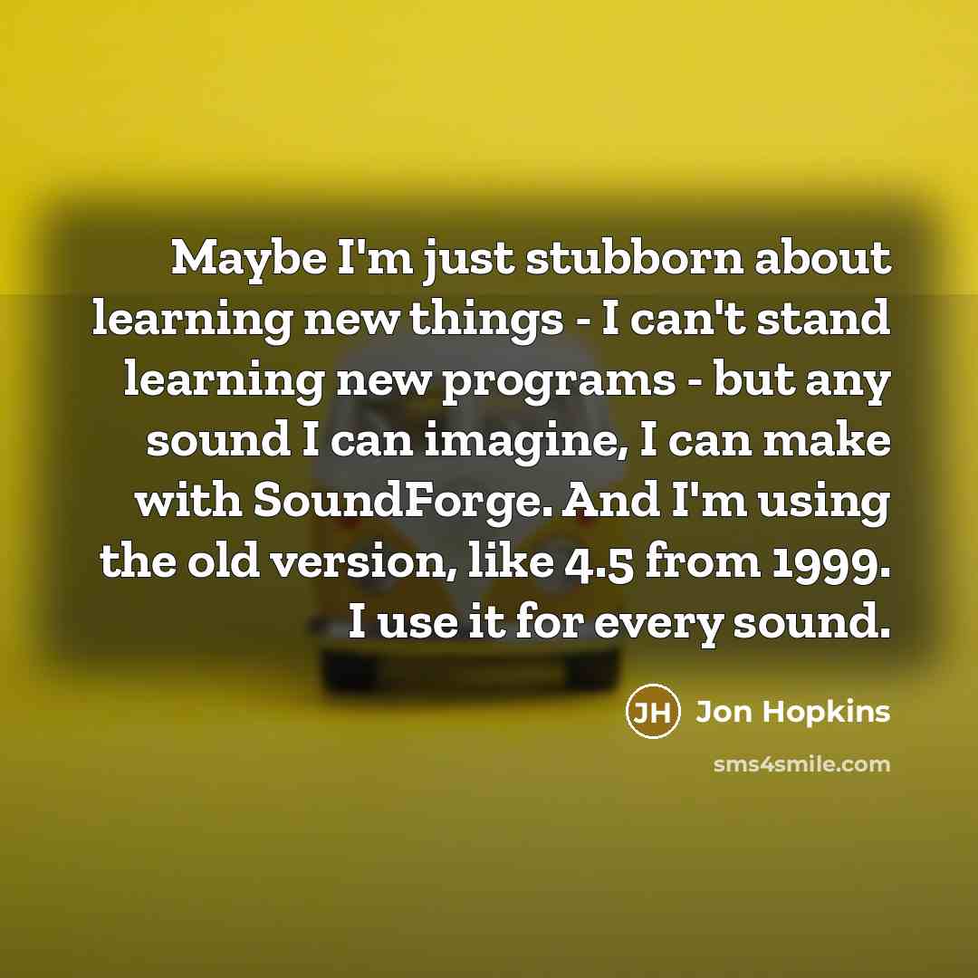 “Maybe I'm just stubborn about learning new things - I can't stand learning new programs - but any sound I can imagine, I can make with SoundForge. And I'm using the old version, like 4.5 from 1999. I use it for every sound.” quote by Jon Hopkins