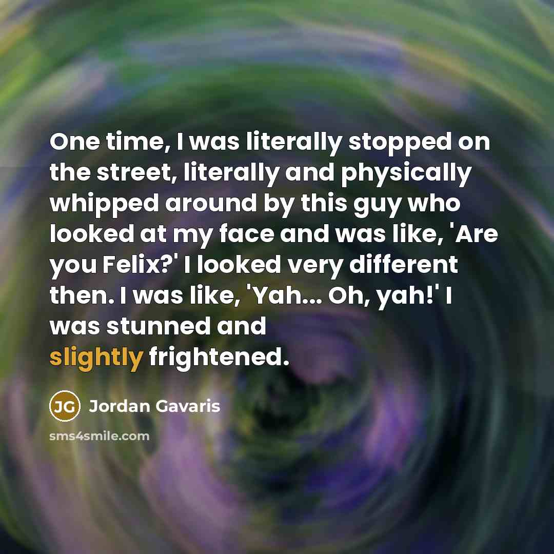 “One time, I was literally stopped on the street, literally and physically whipped around by this guy who looked at my face and was like, 'Are you Felix?' I looked very different then. I was like, 'Yah... Oh, yah!' I was stunned and slightly frightened.” quote by Jordan Gavaris