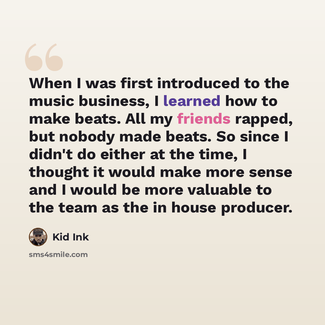“When I was first introduced to the music business, I learned how to make beats. All my friends rapped, but nobody made beats. So since I didn't do either at the time, I thought it would make more sense and I would be more valuable to the team as the in house producer.” quote by Kid Ink