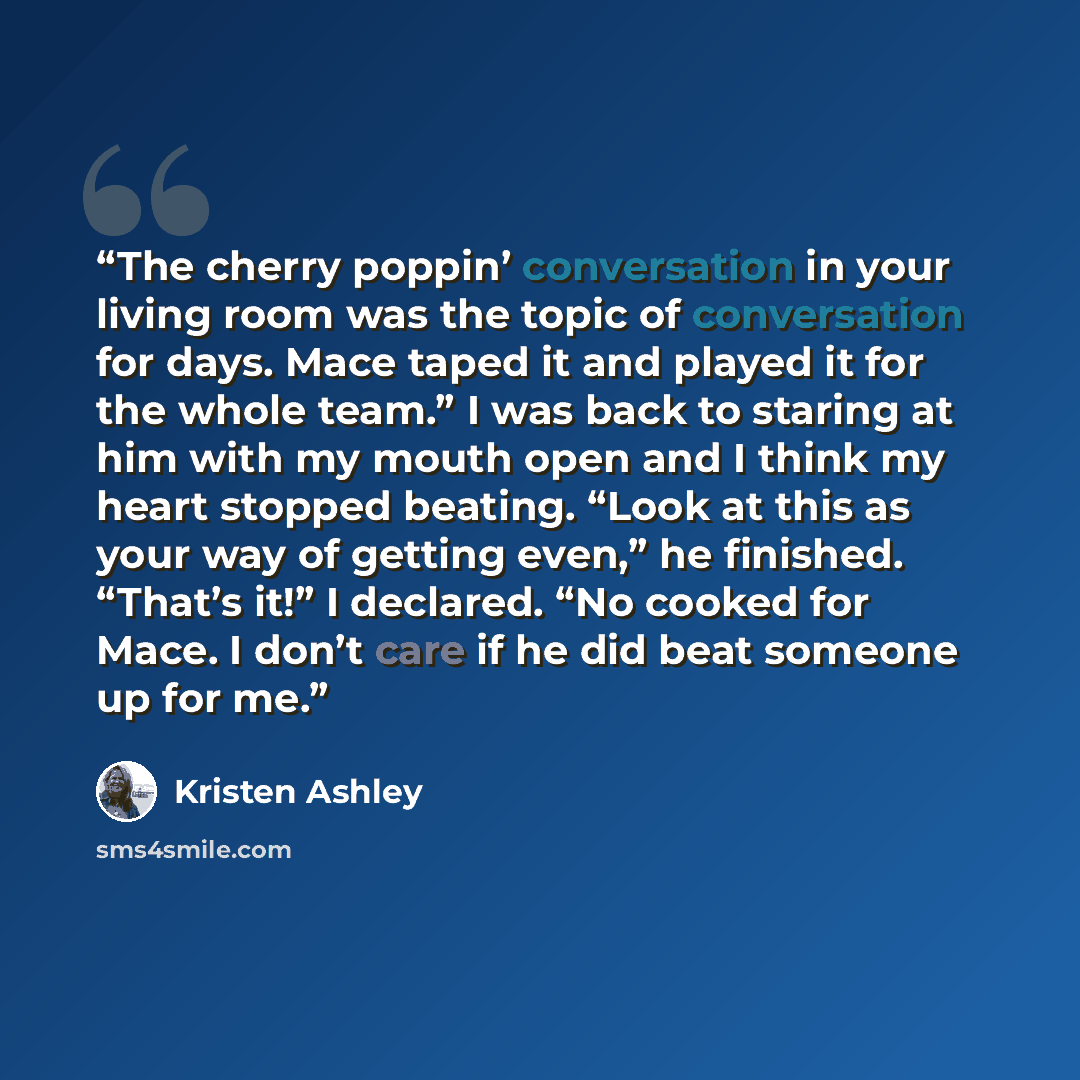 “The cherry poppin’ conversation in your living room was the topic of conversation for days. Mace taped it and played it for the whole team.” I was back to staring at him with my mouth open and I think my heart stopped beating. “Look at this as your way of getting even,” he finished. “That’s it!” I…” quote by Kristen Ashley