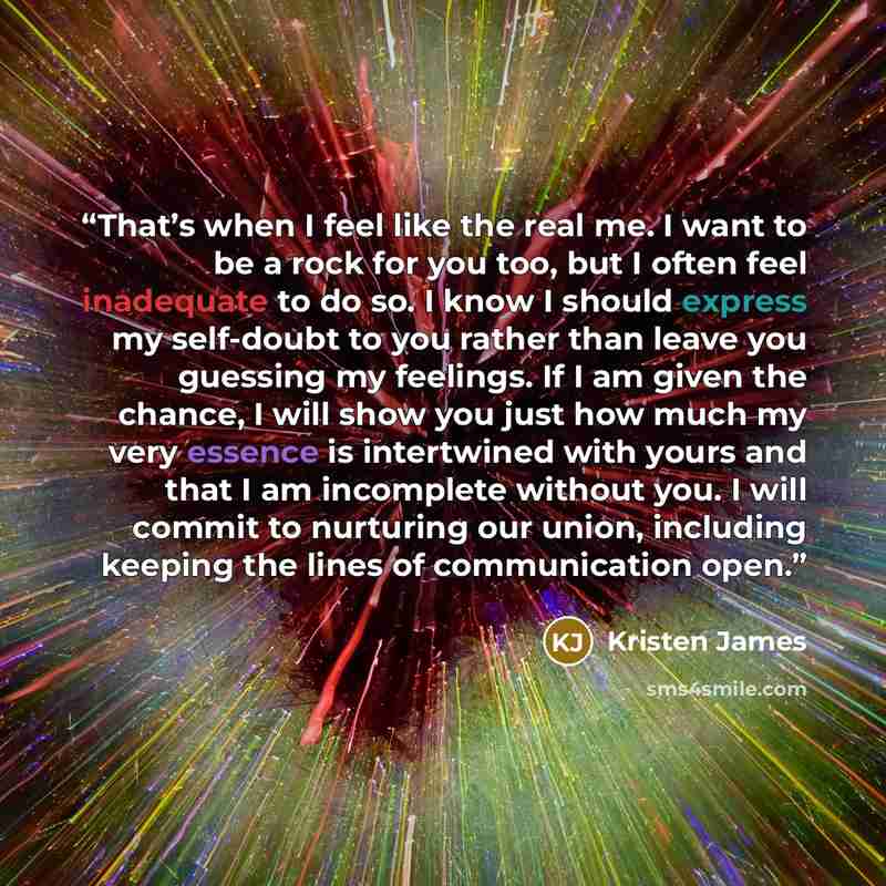 “That’s when I feel like the real me. I want to be a rock for you too, but I often feel inadequate to do so. I know I should express my self-doubt to you rather than leave you guessing my feelings. If I am given the chance, I will show you just how much my very essence is intertwined with yours and…” quote by Kristen James