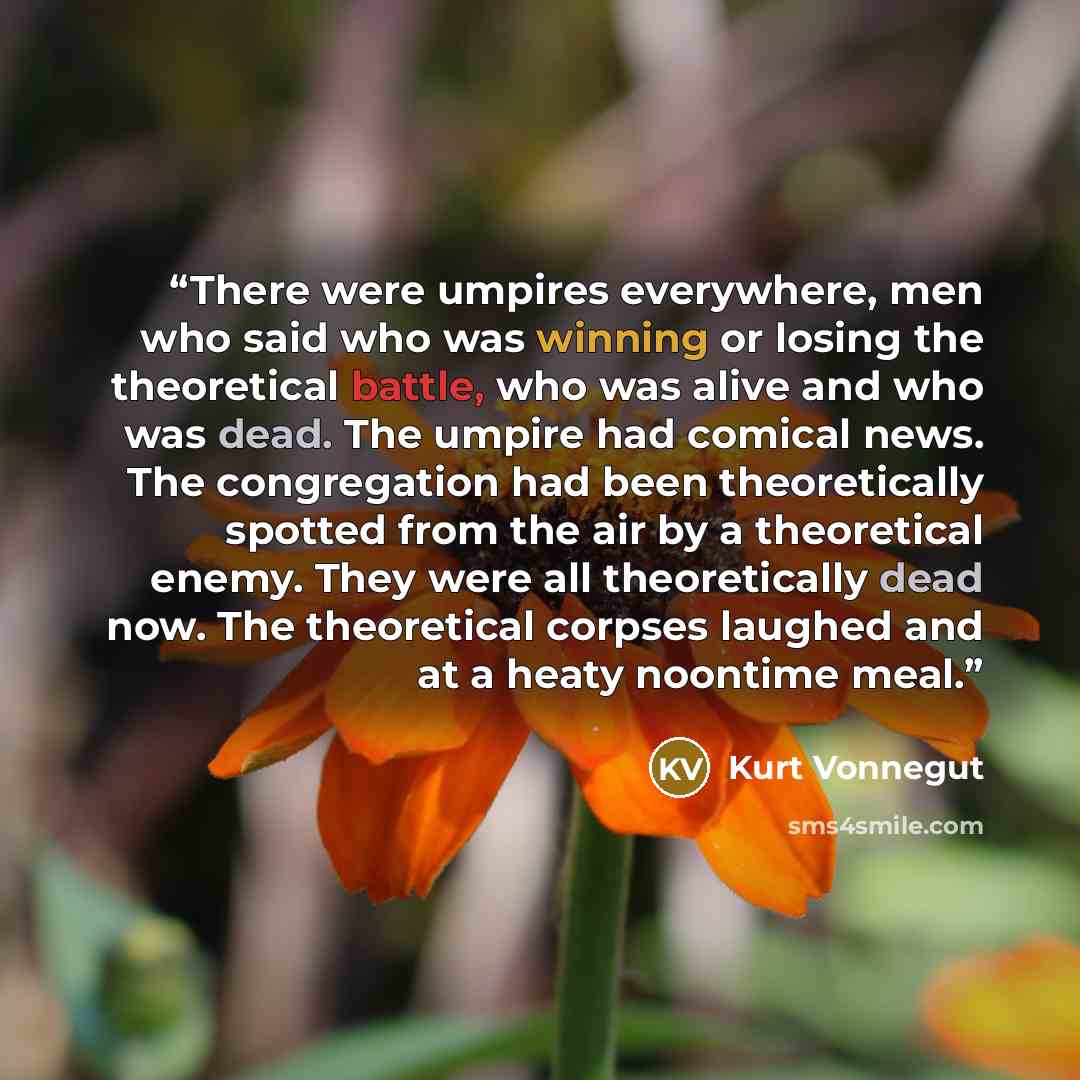“There were umpires everywhere, men who said who was winning or losing the theoretical battle, who was alive and who was dead. The umpire had comical news. The congregation had been theoretically spotted from the air by a theoretical enemy. They were all theoretically dead now. The theoretical…” quote by Kurt Vonnegut
