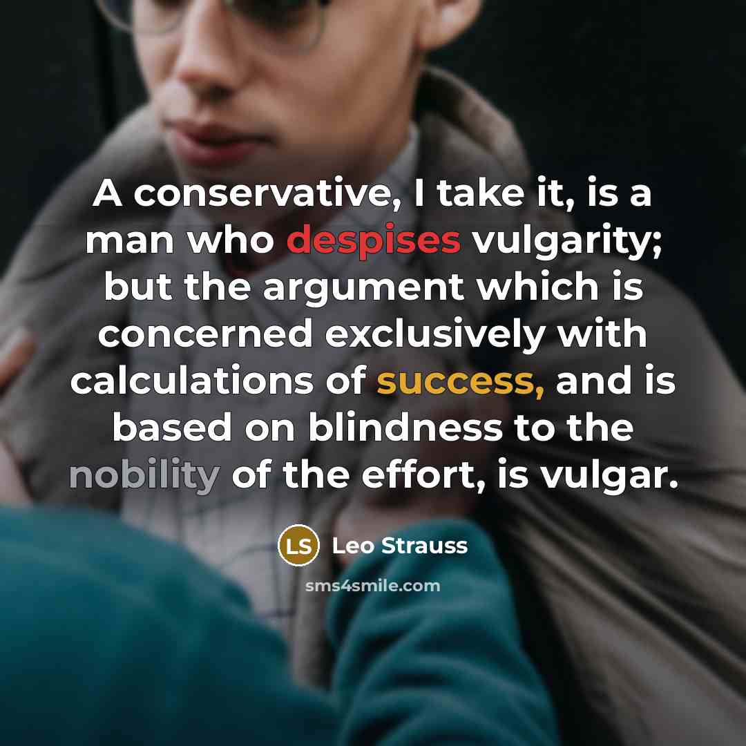 “A conservative, I take it, is a man who despises vulgarity; but the argument which is concerned exclusively with calculations of success, and is based on blindness to the nobility of the effort, is vulgar.” quote by Leo Strauss