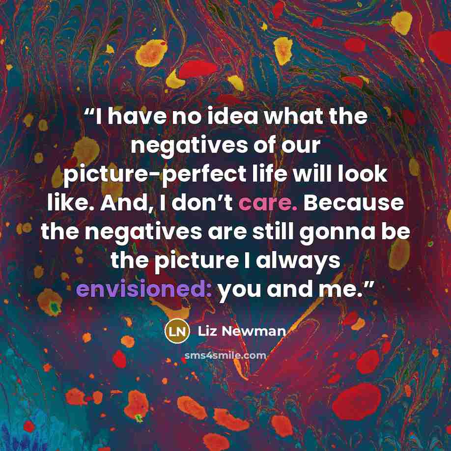 “I have no idea what the negatives of our picture-perfect life will look like. And, I don’t care. Because the negatives are still gonna be the picture I always envisioned: you and me.” quote by Liz Newman