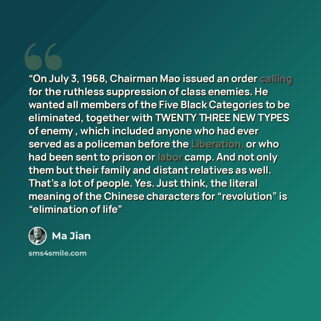 “On July 3, 1968, Chairman Mao issued an order calling for the ruthless suppression of class enemies. He wanted all members of the Five Black Categories to be eliminated, together with TWENTY THREE NEW TYPES of enemy , which included anyone who had ever served as a policeman before the Liberation…” quote by Ma Jian