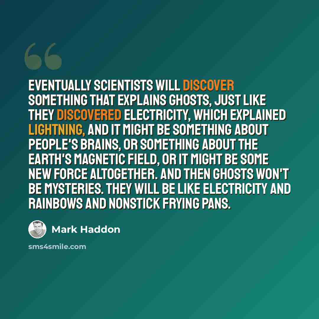 “Eventually scientists will discover something that explains ghosts, just like they discovered electricity, which explained lightning, and it might be something about people's brains, or something about the earth's magnetic field, or it might be some new force altogether. And then ghosts won't be…” quote by Mark Haddon