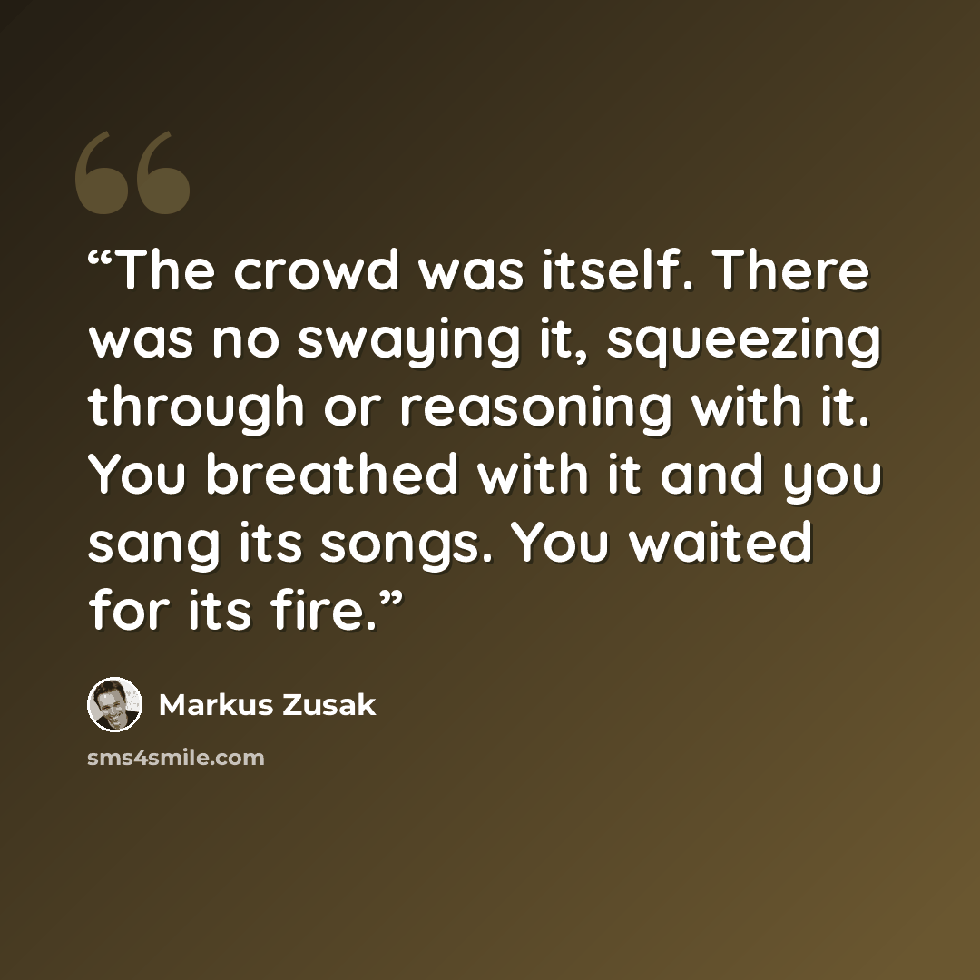 “The crowd was itself. There was no swaying it, squeezing through or reasoning with it. You breathed with it and you sang its songs. You waited for its fire.” quote by Markus Zusak