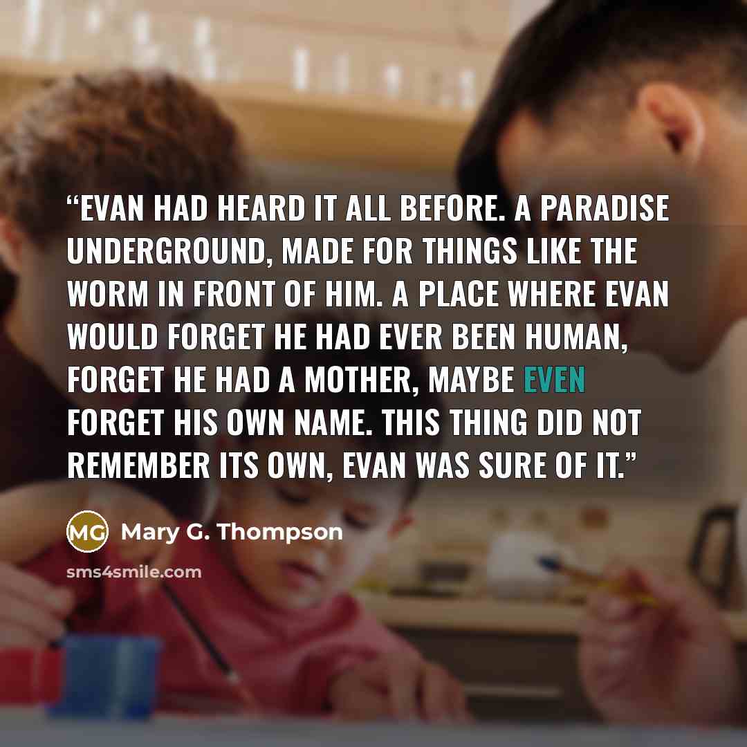 “Evan had heard it all before. A paradise underground, made for things like the worm in front of him. A place where Evan would forget he had ever been human, forget he had a mother, maybe even forget his own name. This thing did not remember its own, Evan was sure of it.” quote by Mary G. Thompson