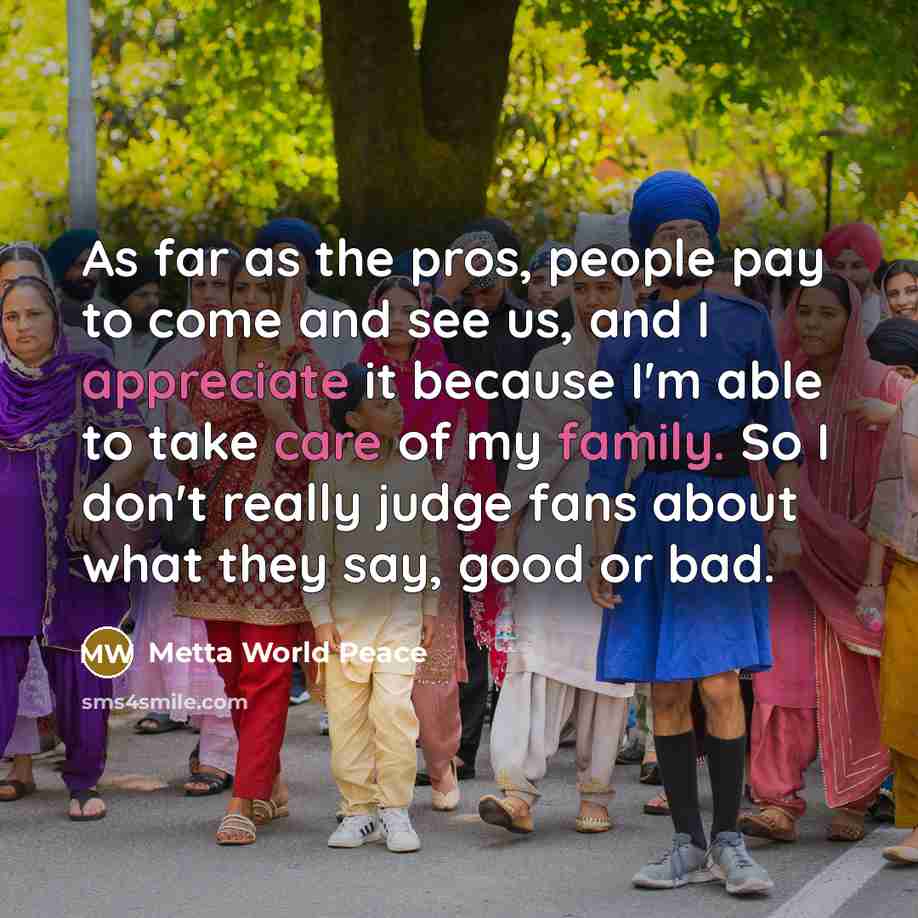 “As far as the pros, people pay to come and see us, and I appreciate it because I'm able to take care of my family. So I don't really judge fans about what they say, good or bad.” quote by Metta World Peace