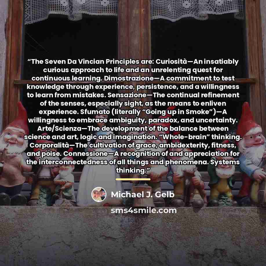 “The Seven Da Vincian Principles are: Curiosità—An insatiably curious approach to life and an unrelenting quest for continuous learning. Dimostrazione—A commitment to test knowledge through experience, persistence, and a willingness to learn from mistakes. Sensazione—The continual refinement of the…” quote by Michael J. Gelb