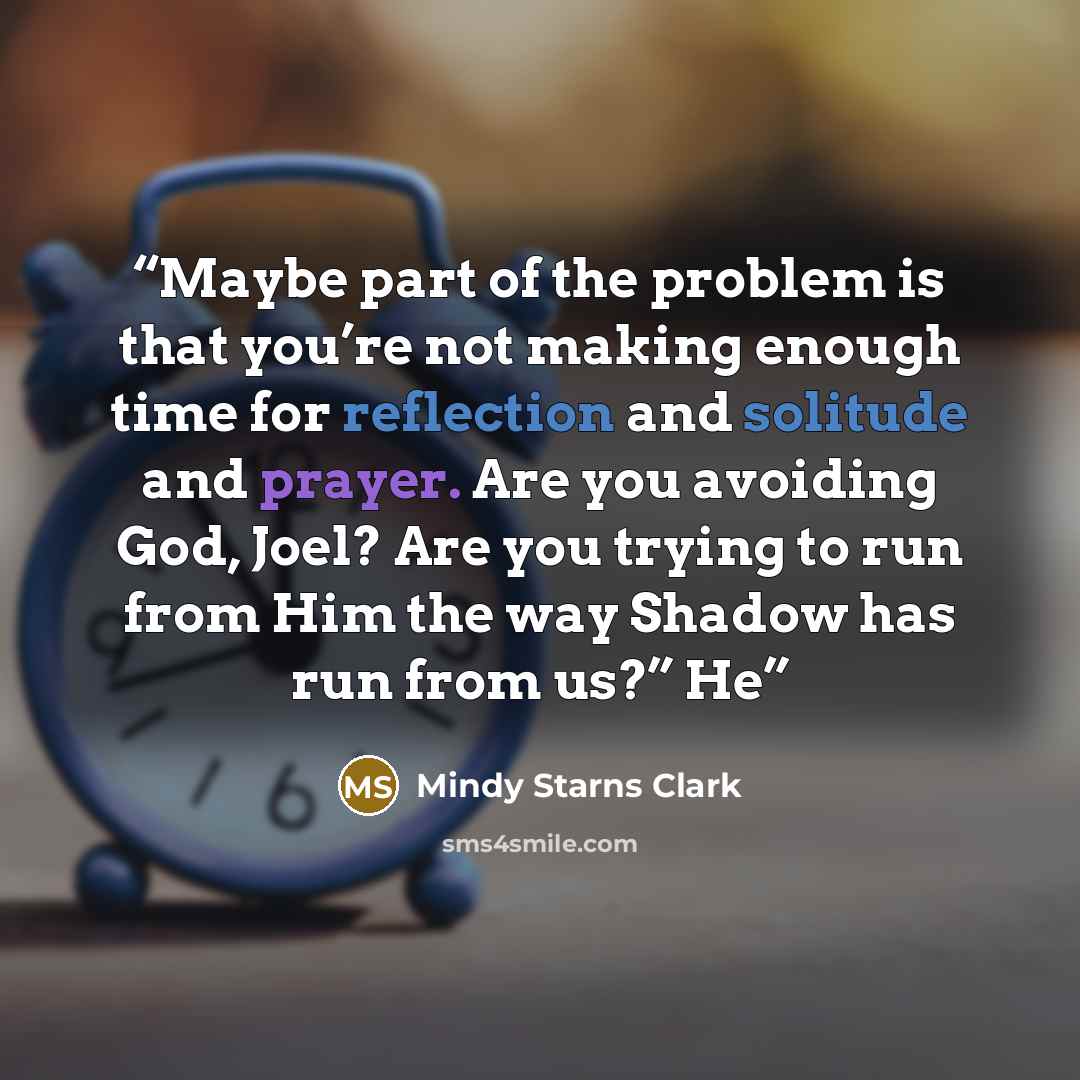 “Maybe part of the problem is that you’re not making enough time for reflection and solitude and prayer. Are you avoiding God, Joel? Are you trying to run from Him the way Shadow has run from us?” He” quote by Mindy Starns Clark