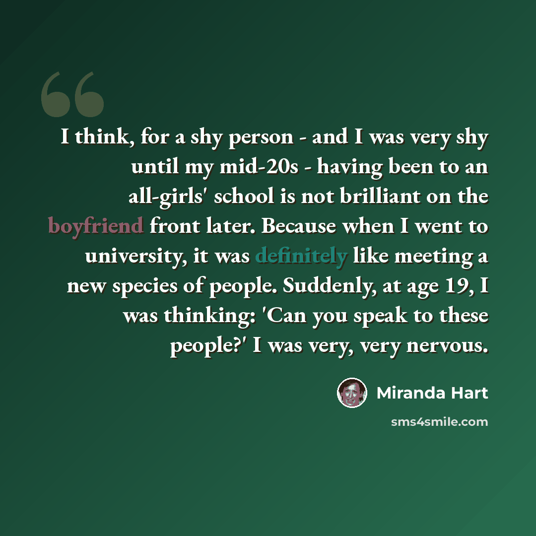 “I think, for a shy person - and I was very shy until my mid-20s - having been to an all-girls' school is not brilliant on the boyfriend front later. Because when I went to university, it was definitely like meeting a new species of people. Suddenly, at age 19, I was thinking: 'Can you speak to…” quote by Miranda Hart