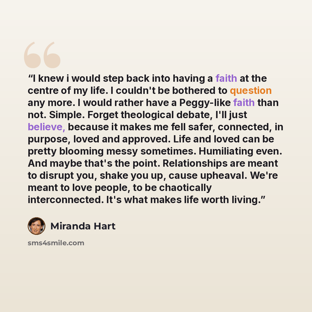 “I knew i would step back into having a faith at the centre of my life. I couldn't be bothered to question any more. I would rather have a Peggy-like faith than not. Simple. Forget theological debate, I'll just believe, because it makes me fell safer, connected, in purpose, loved and approved. Life…” quote by Miranda Hart