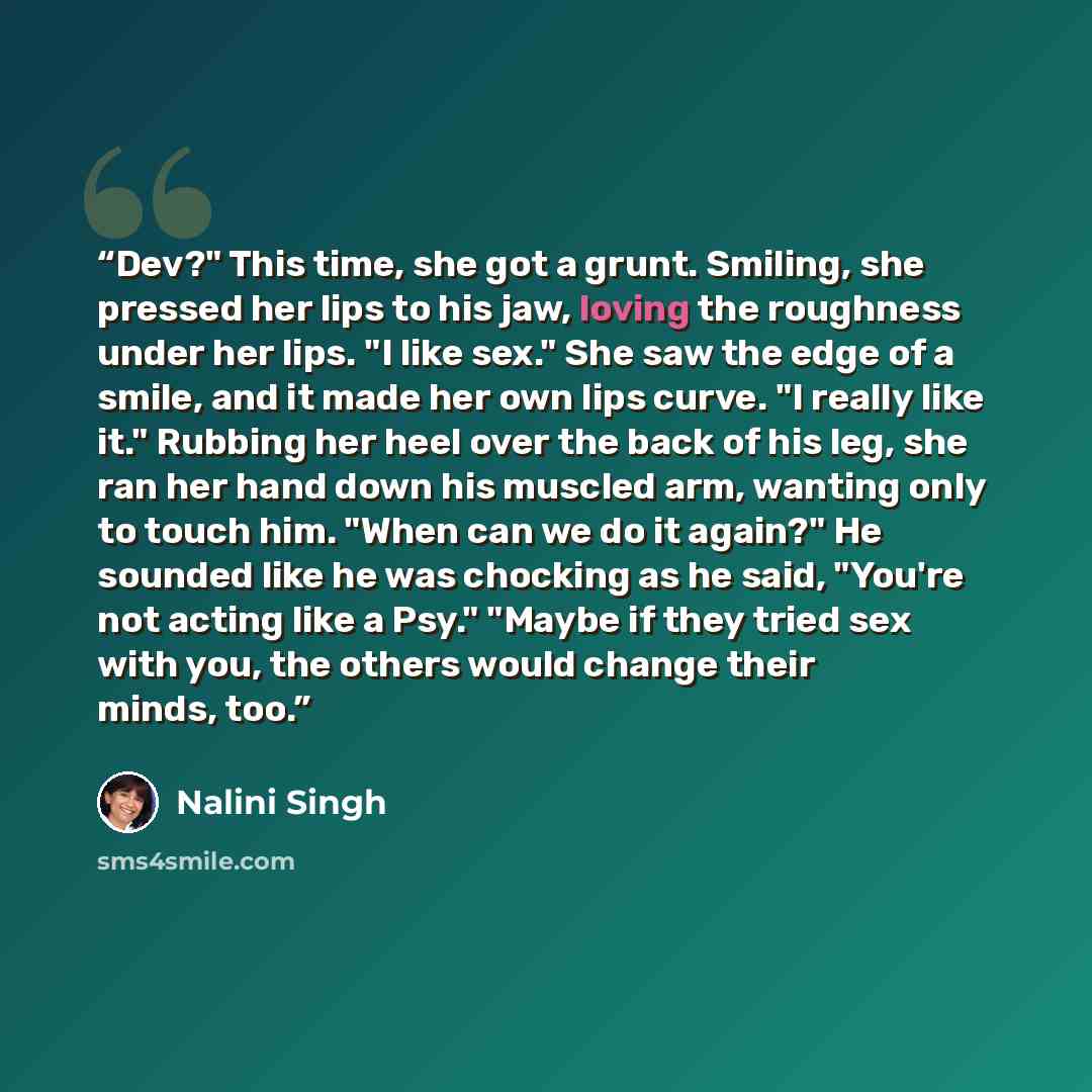“Dev?" This time, she got a grunt. Smiling, she pressed her lips to his jaw, loving the roughness under her lips. "I like sex." She saw the edge of a smile, and it made her own lips curve. "I really like it." Rubbing her heel over the back of his leg, she ran her hand down his muscled arm, wanting…” quote by Nalini Singh