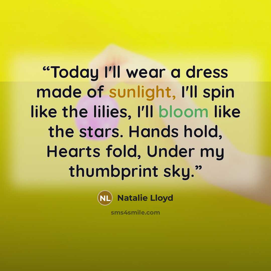 “Today I'll wear a dress made of sunlight, I'll spin like the lilies, I'll bloom like the stars. Hands hold, Hearts fold, Under my thumbprint sky.” quote by Natalie Lloyd