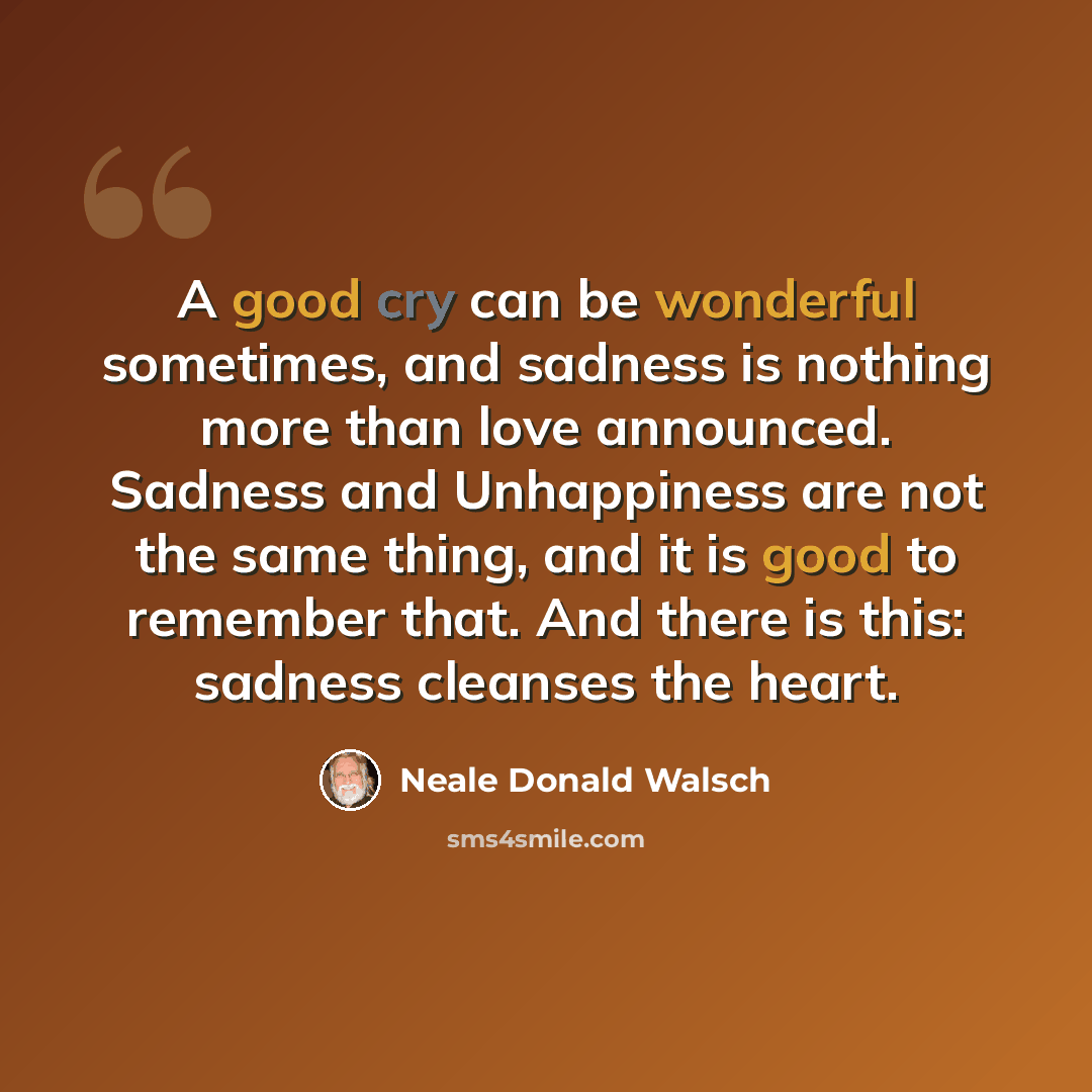 “A good cry can be wonderful sometimes, and sadness is nothing more than love announced. Sadness and Unhappiness are not the same thing, and it is good to remember that. And there is this: sadness cleanses the heart.” quote by Neale Donald Walsch