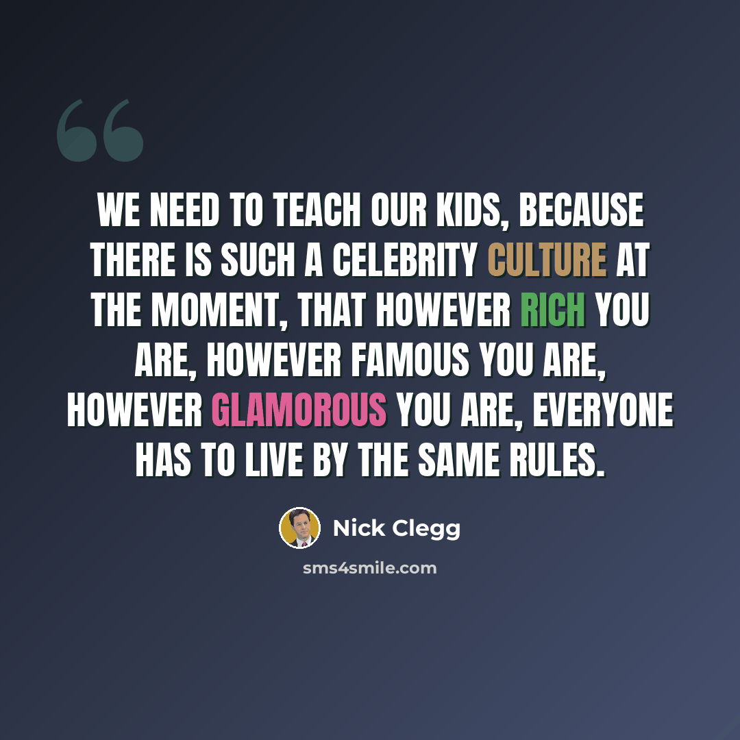 “We need to teach our kids, because there is such a celebrity culture at the moment, that however rich you are, however famous you are, however glamorous you are, everyone has to live by the same rules.” quote by Nick Clegg