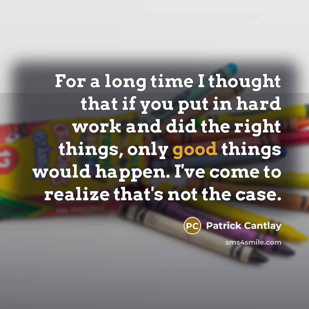 “For a long time I thought that if you put in hard work and did the right things, only good things would happen. I've come to realize that's not the case.” quote by Patrick Cantlay