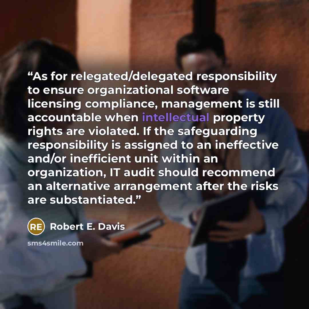“As for relegated/delegated responsibility to ensure organizational software licensing compliance, management is still accountable when intellectual property rights are violated. If the safeguarding responsibility is assigned to an ineffective and/or inefficient unit within an organization, IT…” quote by Robert E. Davis