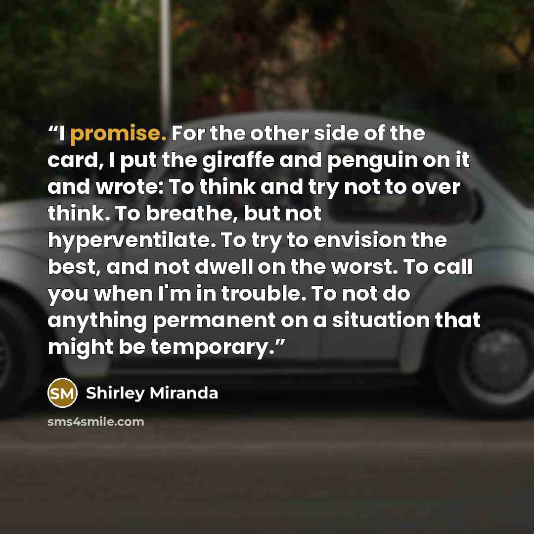 “I promise. For the other side of the card, I put the giraffe and penguin on it and wrote: To think and try not to over think. To breathe, but not hyperventilate. To try to envision the best, and not dwell on the worst. To call you when I'm in trouble. To not do anything permanent on a situation…” quote by Shirley Miranda