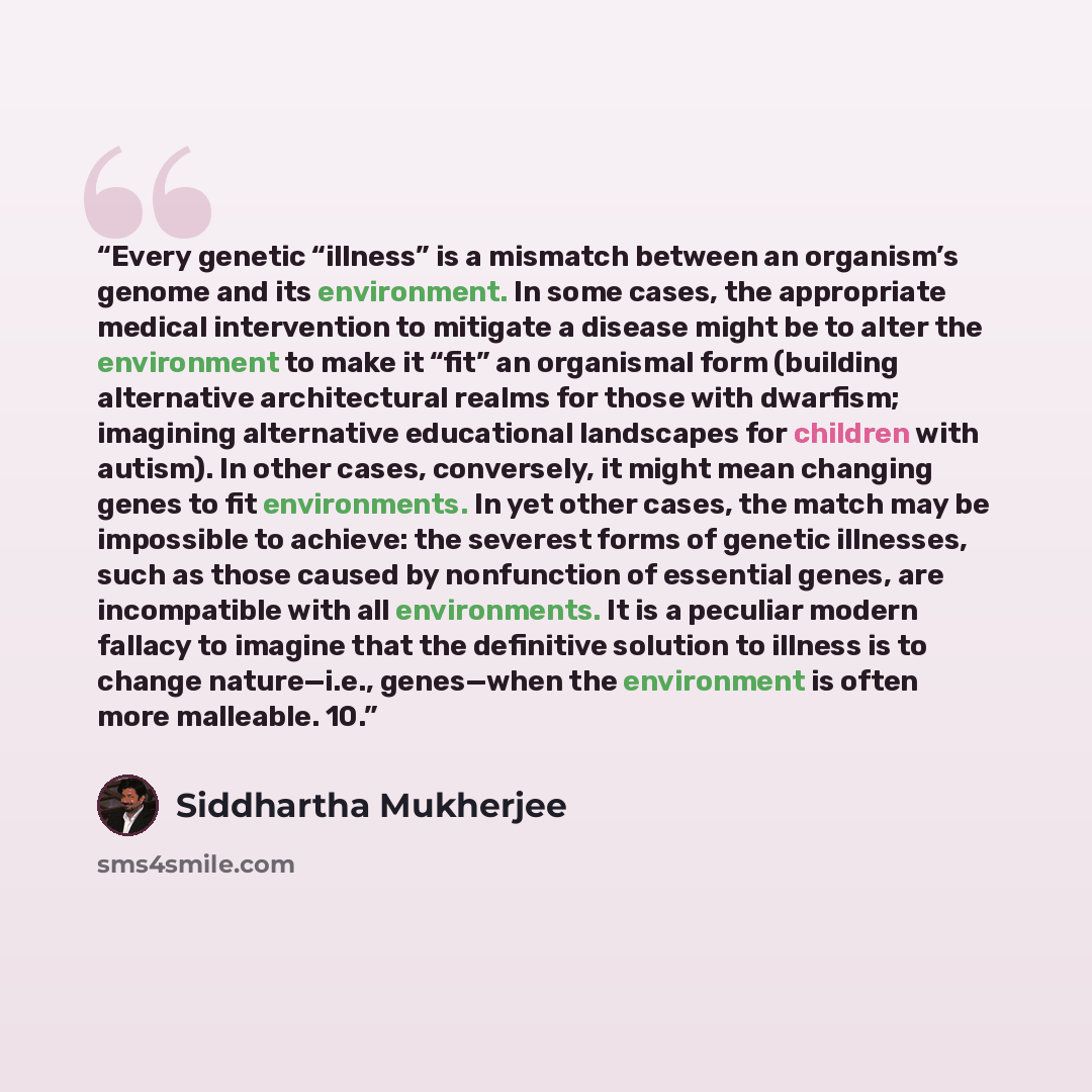 “Every genetic “illness” is a mismatch between an organism’s genome and its environment. In some cases, the appropriate medical intervention to mitigate a disease might be to alter the environment to make it “fit” an organismal form (building alternative architectural realms for those with…” quote by Siddhartha Mukherjee
