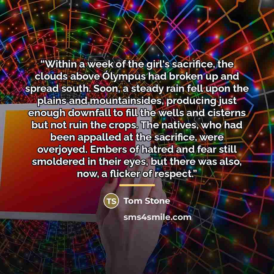 “Within a week of the girl's sacrifice, the clouds above Ólympus had broken up and spread south. Soon, a steady rain fell upon the plains and mountainsides, producing just enough downfall to fill the wells and cisterns but not ruin the crops. The natives, who had been appalled at the sacrifice…” quote by Tom Stone