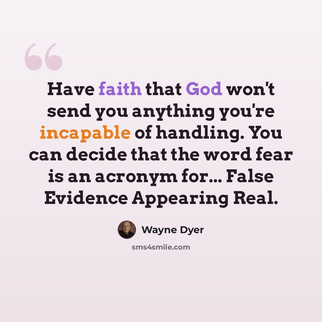 “Have faith that God won't send you anything you're incapable of handling. You can decide that the word fear is an acronym for... False Evidence Appearing Real.” quote by Wayne Dyer