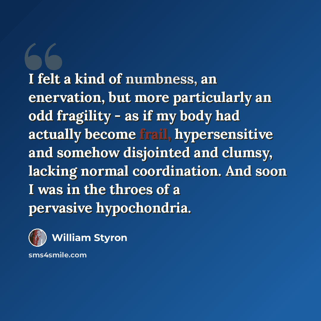 “I felt a kind of numbness, an enervation, but more particularly an odd fragility - as if my body had actually become frail, hypersensitive and somehow disjointed and clumsy, lacking normal coordination. And soon I was in the throes of a pervasive hypochondria.” quote by William Styron