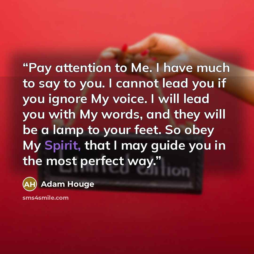 “Pay attention to Me. I have much to say to you. I cannot lead you if you ignore My voice. I will lead you with My words, and they will be a lamp to your feet. So obey My Spirit, that I may guide you in the most perfect way.” quote by Adam Houge